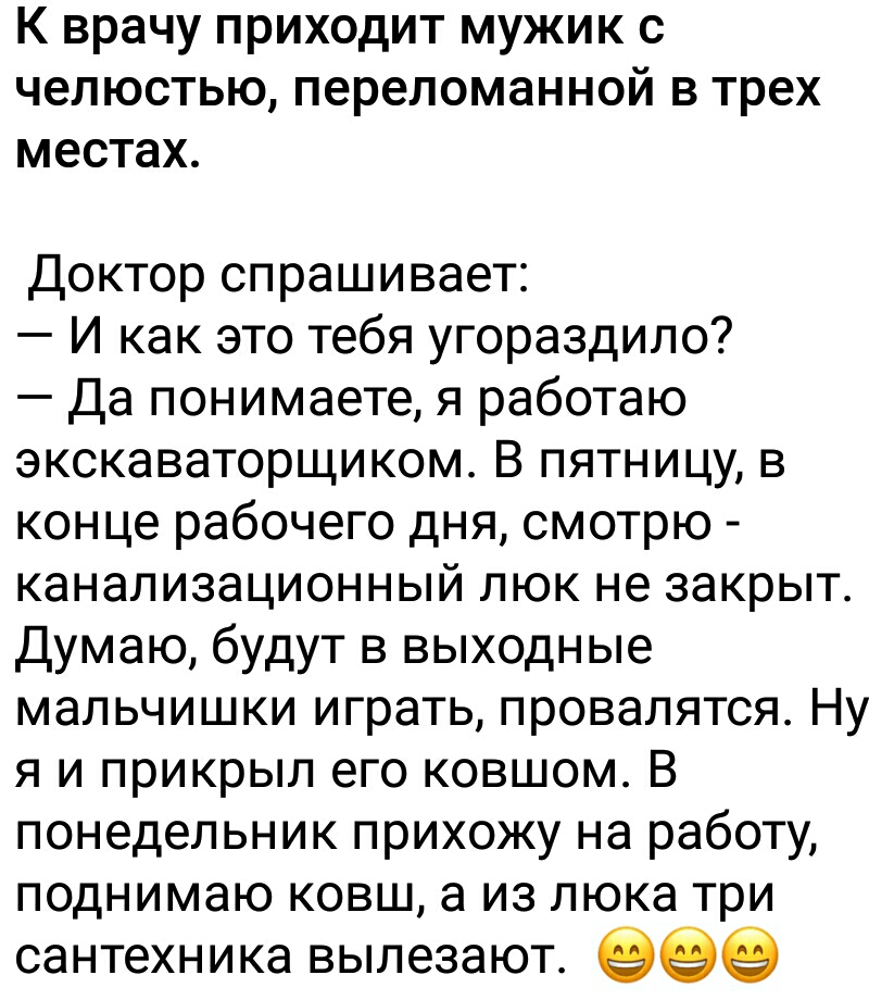 К врачу ПРИХОДИТ МУЖИК С челюстью переломанной В трех местах Доктор спрашивает И как это тебя угораздило Да понимаете я работаю экскаваторщиком В пятницу в конце рабочего дня смотрю канализационный люк не закрыт Думаю будут в выходные мальчишки играть провалятся Ну я и прикрыл его ковшом В понедельник прихожу на работу поднимаю ковш а из люка три сантехника вылезают еее