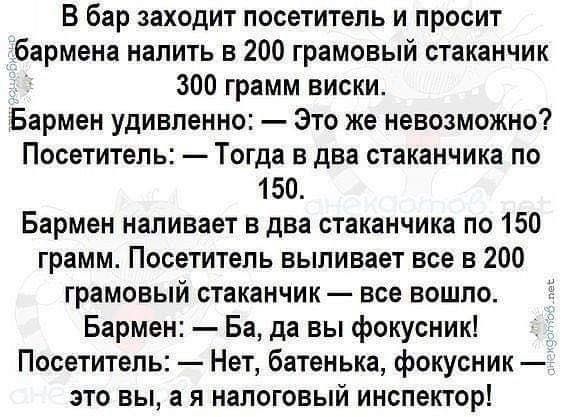 В бар заходит посетитель и просит бармена налить в 200 грамовый стаканчик 300 грамм виски Бармен удивленно Это же невозможно Посетитель Тогда в два стаканчика по 150 Бармен наливает в два стаканчика по 150 грамм Посетитель выливает все в 200 грамовый стаканчик все вошло Бармен Ба да вы фокусник Посетитель Нет батенька фокусник это вы а я налоговый инспектор