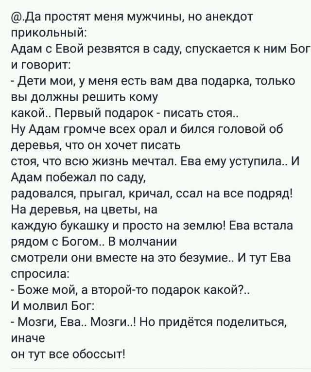 Да простят меня мужчины но анекдот прикольный Адам с Евой резвятся в саду спускается к ним Бог и говорит дети мои у меня есть вам два подарка только вы должны решить кому какой Первый подарок писать стоя Ну Адам громче всех орал и бился головой об деревья что он хочет писать стоя что всю жизнь мечтал Ева ему уступила И Адам побежал по саду радовался прыгал кричал ссал на все подряд На деревья на ц