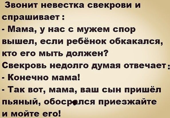 Звонит невестка свекрови и спрашивает Мама у нас с мужем спор вышел если ребёнок обкакался кто его мыть должен Свекровь недолго думая отвечает Конечно мама Так вот мама ваш сын пришёл пьяный обосролся приезжайте и _мойте его