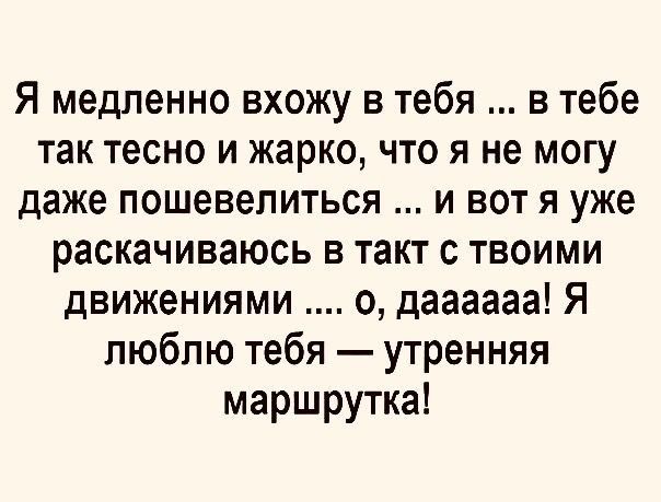 Я медленно вхожу в тебя в тебе так тесно и жарко что я не могу даже пошевелиться и вот я уже раскачиваюсь в такт с твоими движениями о даааааа Я люблю тебя утренняя маршрутка