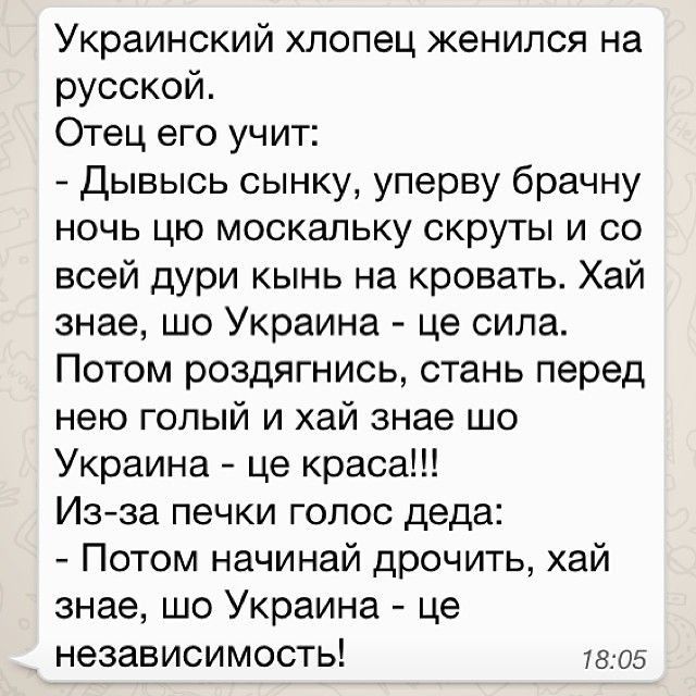 Украинский хлопец женился на русской Отец его учит Дывысь сынку уперву брачну ночь цю москальку скруты и со всей дури кынь на кровать Хай знае шо Украина це сила Потом роздягнись стань перед нею голый и хай знае шо Украина це краса Изза печки голос деда Потом начинай дрочить хай знае шо Украина це независимость 7805