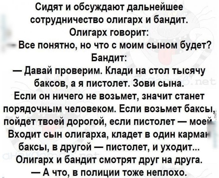 Сидят и обсуждают дальнейшее сотрудничество олигарх и бандит Олигарх говорит Все понятно но что с моим сыном будет Бандит давай проверим Клади на стол тысячу баксов а я пистолет Зови сына Если он ничего не возьмет значит станет порядочным человеком Если возьмет баксы пойдет твоей дорогой если пистолет моей Входит сын олигарха кладет в один карма баксы в другой пистолет и уходит Олигарх и бандит см