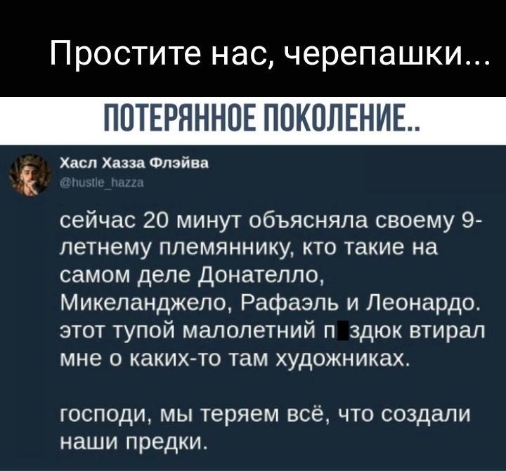 Простите НдС черепашки ПОТЕРЯННОЕ ПОКОЛЕНИЕ Хасл Хазза Флэйва сейчас 20 минут объясняла своему 9 летнему племяннику кто такие на самом деле донателло Микеланджело Рафаэль и Леонардо этот тупой малолетний п здюк втирал мне о каких то там художниках господи мы теряем всё что создали наши предки