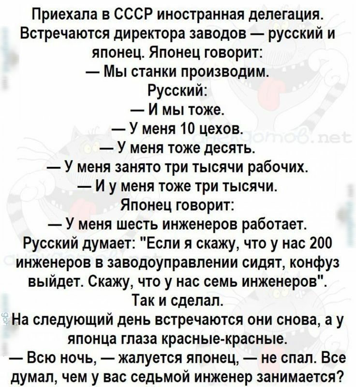 Приехала в СССР иностранная делегация Встречаются директора заводов русский и японец Японец говорит Мы станки производим Русский И мы тоже У меня 10 цехов У меня тоже десять У меня занято три тысячи рабочих И у меня тоже три тысячи Японец говорит У меня шесть инженеров работает Русский думает Если я скажу что у нас 200 инженеров в заводоуправпении сидят конфуз выйдет Скажу что у нас семь инженеров