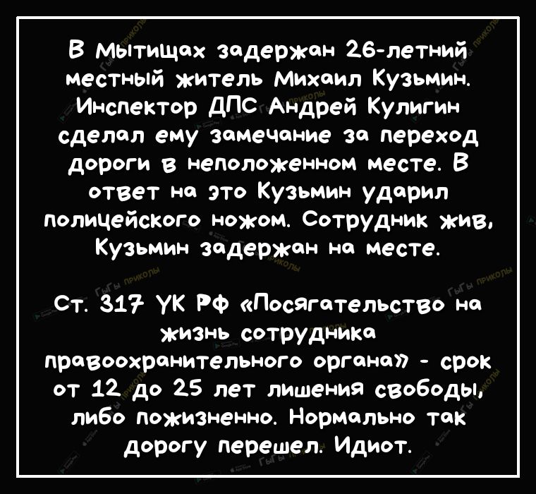 В Мытищах задержан 26 летний местный житель Михаил Кузьмин Инспектор ДПС Андрей Кулигин сделал ему замечание за переход дороги в неположенном месте В ответ на это Кузьмин ударил полицейсКого ножом Сотрудник жив Кузьмин задержан на месте Ст 317 УК РФ Посягательство на жизнь сотрудника правоохранительного органа срок от 12 до 25 лет лишения свободы либо пожизненно Нормально так дорогу перешел Идиот