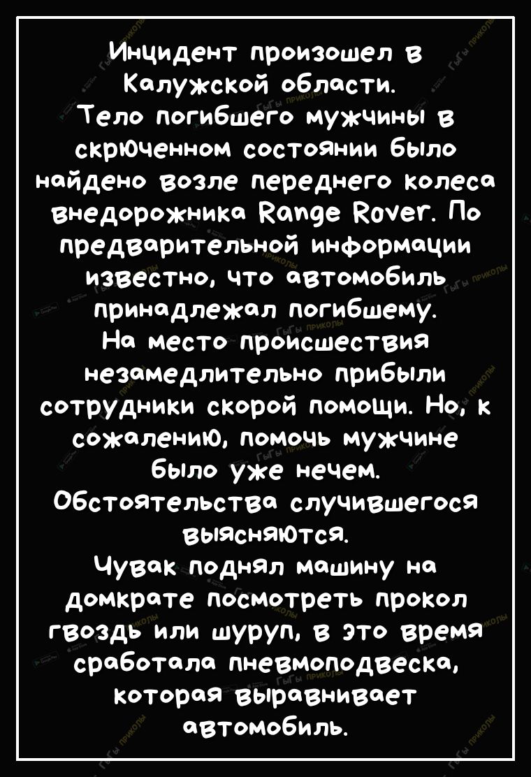 Инцидент произошел в КалужсКой области Тело погибшего мужчины в скрЮченном состоЯнии было найдено возле переднего Колеса внедорожниКа Карев Кочег По предварительной информации известно что автомобиль принадлежал погибшему На место происшествия незамедлительно прибыли сотрудники скорой помощи Но к сожелению помочь мужчине бЫло уже нечем Обстоятельства случившегося выисняЮтся Чувак поднЯл машину на 