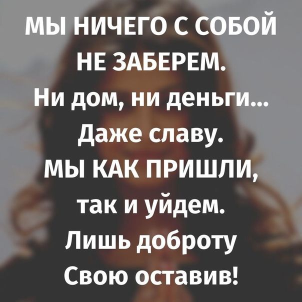 мы ничвго с совой НЕ ЗАБЕРЕМ Ни дом ни деньги даже славу мы КАК ПРИШЛИ так и уйдем Лишь доброту Свою оставив