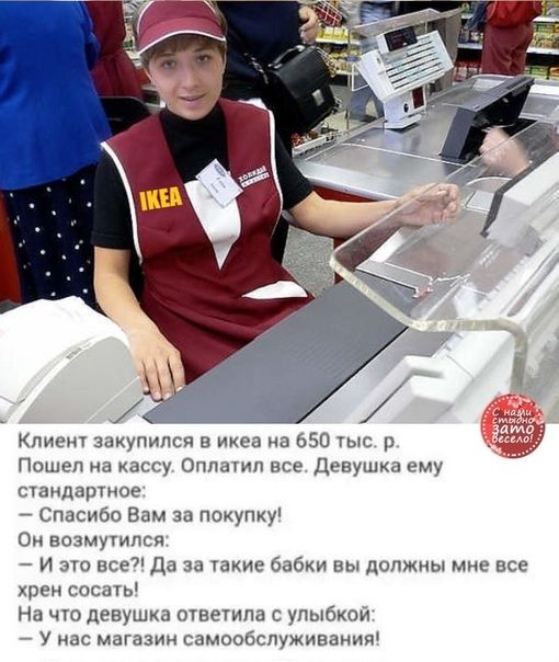 Клие закупился в ихеа на 650 тыс р Пошел на кассу Оппамп все девушка ему стандартное Спасибо Вам за покупку Он возмутился И это все Да за такие бабки вы должны мнгэ все хрен сети На что девушка тветипа с улыбкой У нас магазин самообслуживании