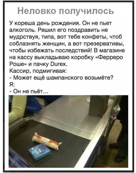 Неповко ПОПУЧИПОСЬ У кореша день рождения Он не пьет алкоголь Решил его поздравить не мудрствуя типа вот тебе конфеты чтоб соблазнять женщин а вот презервативы чтобы избежать последствий В магазине на кассу выкладываю коробку Ферреро Роше и пачку Вигех Кассир подмигивая Может ещё шампанского возьмёте Я Он не пьёт
