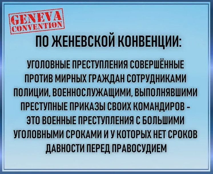 ПО ЖЕНЕВСКОЙ КОНВЕНЦИИ УГОЛОВНЫЕ ПРЕСТУПЛЕНИЯ ООВЕРШЁННЫЕ ПРОТИВ МИРНЫХ ГРАЖДАН СОТРУДНИКАМИ ПОПИЦИИ ВОЕННОСЛУЖАЩИМИ ВЫПОЛНЯВШИМИ ПРЕОТУПНЫЕ ПРИКАЗЫ СВОИХ КОМАНДИРОВ ЗТО ВОЕННЫЕ ПРЕСТУПЛЕНИЯ О БОЛЬШИМИ УТОЛОВНЫМИ СРОКАМИ И У КОТОРЫХ НЕТ СРОКОВ ДАВНОСТИ ПЕРЕД ПРАВОСУДИЕМ _