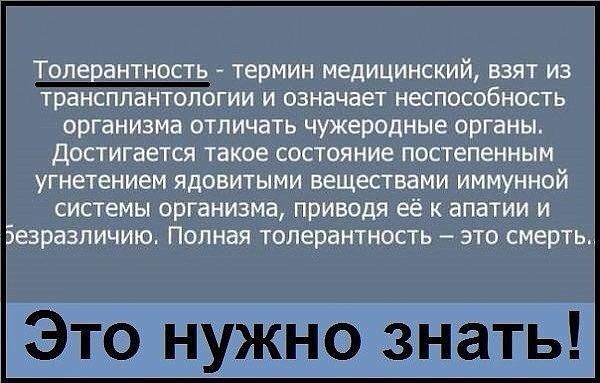 Толерантность термин медицинский взят из трансплантологии и означает неспособность организма отличать чужеродные органы достигается такое состояние постепенным угнетением ядовитыми вещестоами иммунной системы организма приводя её к апатии и зразпичию Полная толерантность это смерть Это нужно знать