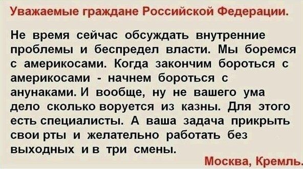 Уважаемые граждане Российской Федерации Не время сейчас обсуждать внутренние проблемы и беспредел власти Мы боремся америкосами Когда закончим бороться америкосами начнем бороться с анунаками И вообще ну не вашего ума депо сколько воруется из казны для этого есть специалисты А ваша задача прикрыть свои рты и желательно работать без ВЫХОДНЫХ И Б ТРИ смены Москва Кремль