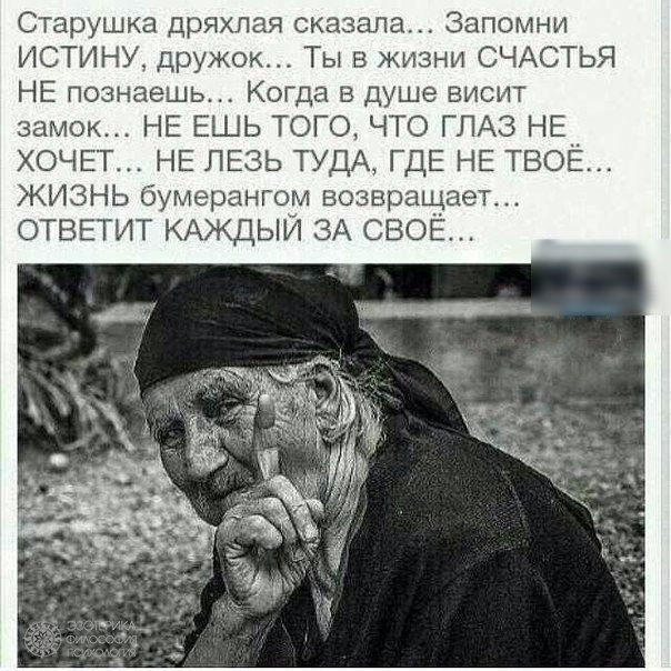 Старушка дряхлая сказала Запомни ИСТИНУ дружок Ты в жизни СЧАСТЬЯ НЕ познаешь Когда в душе висит замок НЕ ЕШЬ ТОГО ЧТО ГЛАЗ НЕ ХОЧЕТ НЕ ЛЕЗЬ ТУДА ГДЕ НЕ ТВОЁ ЖИЗНЬ бумерангом возвращает ОТВЕТИТ КАЖДЫЙ ЗА СВОЁ