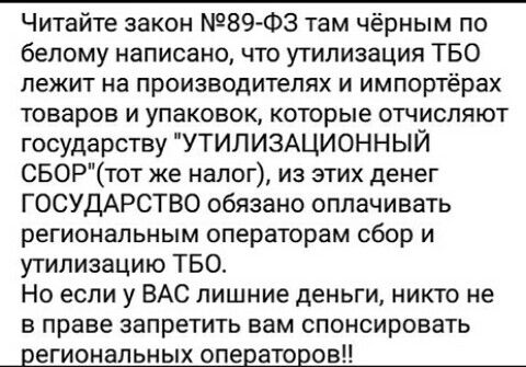 Читайте закон 89 Ф3 там чёрным по белому написано что утилизация ТБО лежит на производителях и импортёрах Товаров И упаковок которые ОТЧИСПЯЮТ государству УТИЛИЗАЦИОННЫЙ СБОРтот же налог из этих денег ГОСУДАРСТВО обязано оплачивать региональным операторам сбор и утилизацию ТБО Но если у ВАС лишние деньги никто не в праве запретить вам спонсировать региональных операторовп