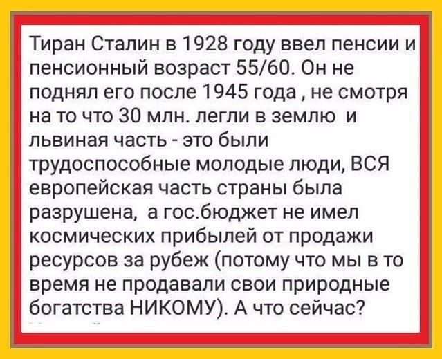 Тиран Сталин в 1928 году ввел пенсии и пенсионный возраст 5560 Он не поднял его после 1945 года не смотря на то что 30 млн легли в землю и львиная часть это были трудоспособные молодые люди ВСЯ европейская часть страны была разрушена а госбюджет не имел космических прибылей от продажи ресурсов за рубеж потому что мы в то время не продавали свои природные богатства НИКОМУ А что сейчас