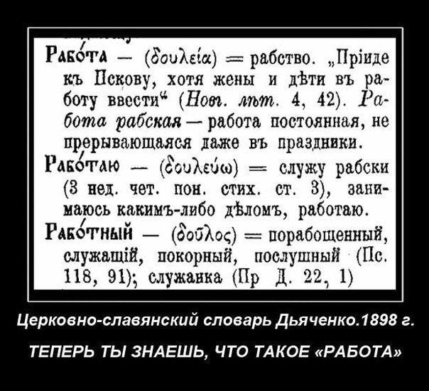 РАБОТА Зомби рабство Прінде къ Пскову хотя жены и дЬти въ ра боту ввести Нот мът 4 42 Ра бота рабская работа постоянная не прерывающаяся палке въ праздники Раномю _ кгоийшш служу рабски 3 нед чет пон стих ст 3 зани маюсь кипит либо дЬломъ работаю РАЕОТНЫЙ Зобход пордбощенный служащій покорный попутный Пс 118 91 служанка Пр Д 22_ 1 Церковно славянский словарь Дьяченко 1898 г ТЕПЕРЬ ТЫ ЗНАЕШЬ ЧТО ТА
