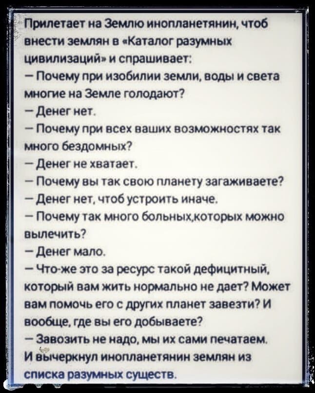 Прилетает на Землю инопланетянин чтоб внести землян в Каталог разумных цивилизаций и спрашивает Почему при изобилии земли воды и света многие на Земле голодают денег нет _ ПОЧЕМУ при все ваших ВОЗЪЮЖИОСТЯХ так много бездомных денег не хватает Почему вы так свою планету загаживаете денег нет чтоб устроить иначе Почему так много больныжкогорых можно ньшечить Денег мало Чтоже это за ресурс такой дефи