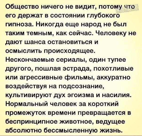 Общество ничего не видит потому что его держат в состоянии глубокого гипноза Никогда еще народ не был таким темным как сейчас Человеку не дают шанса остановиться и осмыслить происходящее Нескончаемые сериалы один тупее другого пошлая эстрада похотливые или агрессивные фильмы аккуратно воздействуя на подсознание культивируют дух эгоизма и насилия Нормальный человек за короткий промежуток времени пр