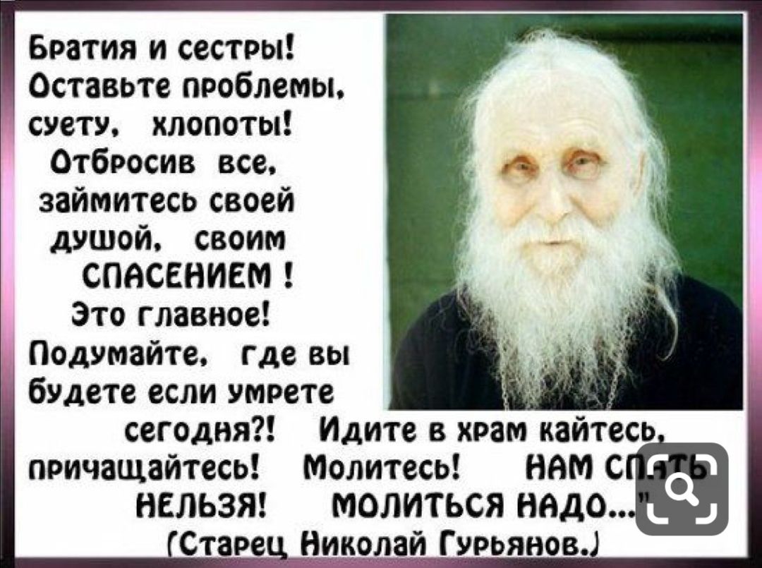 Братия и сестры Оставьте проблемы суету хлопоты Отбросив все займитесь своей душой своим СПАСЕНИЕМ Это главное Подумайте где вы _ будете если умрете сегодня Идите в храм кайтесь причащайтесь Молитесь ним С НЕЛЬЗЯ МОЛИТЬСЯ надо Стара _Н паи Гурьянов