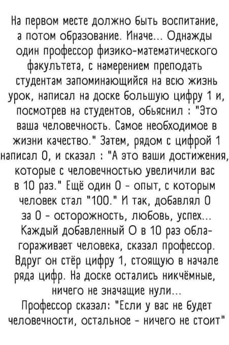 На первом месте должно Быть воспитание а потом образованИе Иначе Однажды один профессор физико математического факультета с намерением преподать студентам запоминающийся на всю жизнь урок написал на доске Большую цифру1 и посмотрев на студентов обьяснил Это ваша человечность Самое необходимое в жизни качество Затем рядом с цифрой 1 написал 0 и сказал А это ваши достижении которые с челоеечностью у