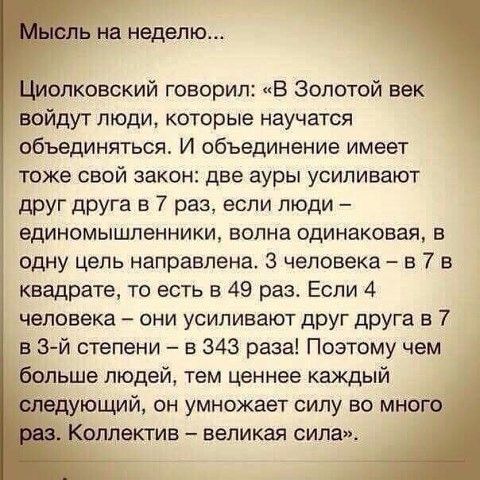 Ъ на неделю диолковский говорил В золотой век войдут люди которые научатся объединяться И объединение имеет тоже свой закон две ауры усиливают друг друга в 7 раз если люди единомышленники волна одинаковая в одну цель направлена 3 человека в 7 в квадрате то есть в 49 раз Если 4 человека они усиливают друг друга в 7 в 3 й степени в 343 раза Поэтому чем больше людей тем ценнее каждый