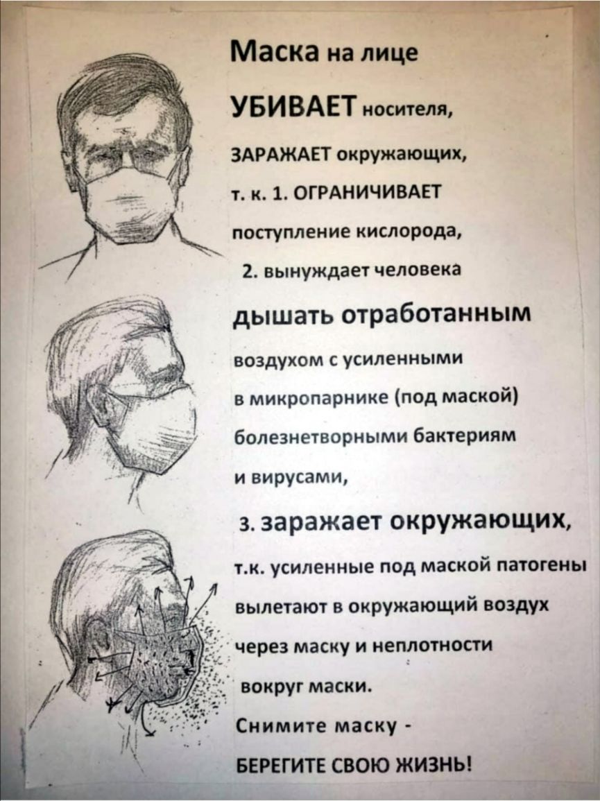Маска на лице УБИ ВАЕТ носителя ЗАРАЖАЕТ окружающих т к 1 ОГРАНИЧИВАЕТ поступление кислорода 2 вынуждает человека дышать отработанным воздухом С усиленными в микропарнике под маской болезнетворными бактериям и вирусами з заражает окружающих тк усиленные под маской патогены вылетают в окружающий воздух через маску и неплотности _ вокруг маски Снимите маску ЕГИТЕ СВОЮ ЖИЗНЬ __
