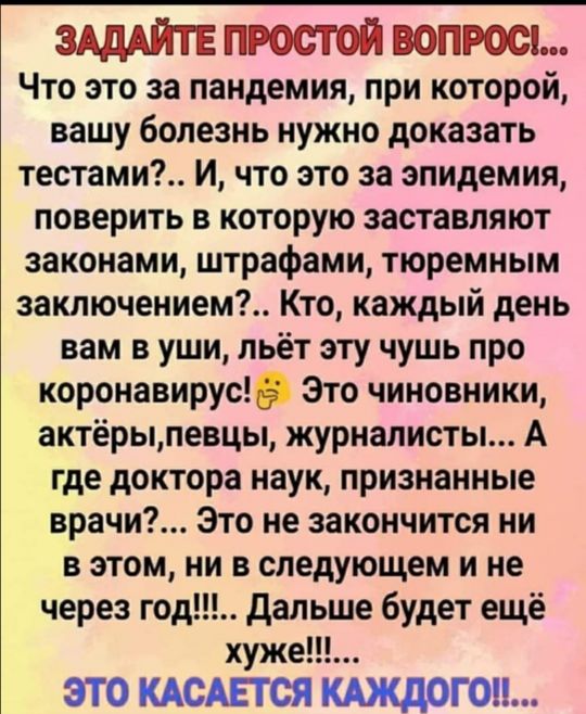 ЗАДАЙТЕ ПРОСТОЙ ВОПРОС Что это за пандемия при которой вашу болезнь нужно доказать тестами и что это за эпидемия поверить в которую заставляют законами штрафами тюремным заключением Кто каждый день вам в уши льёт эту чушь про коронавирус Это чиновники актёрыпевцы журналисты А где доктора наук признанные врачи Это не закончится ни в этом ни в следующем и не через год дальше будет ещё хуже ЭТО КАСАЕ