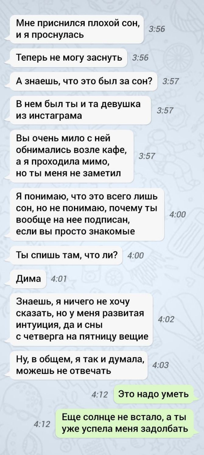 Мне ПРИСНИЛСЯ ПЛОХОЙ СОН И Я проснулась 356 Теперь не могу заснуть 355 А знаешь что это был за сон 357 В нем был ты и та девушка из инстаграма 35 7 Вы очень мило с ней обнимались возле кафе а я проходила мимо но ты меня не заметил 357 Я понимаю ЧТО ЭТО ВСЕГО ЛИШЬ СОН НО не понимаю почему ТЫ вообще на нее ПОДПИСЗН ЕСЛИ ВЫ просто знакомые 400 Ты спишь там что ли 400 Дима 401 знаешь Я ничего не ХОЧУ 