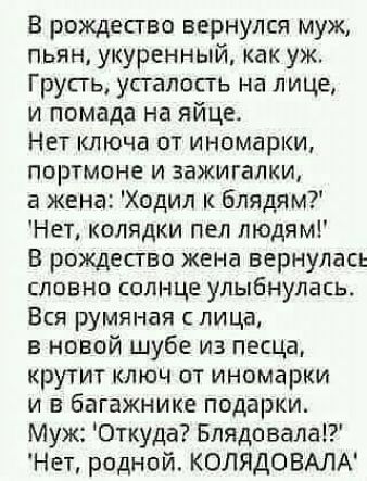 В рождесгво вернулся муж пьян укуренный как уж Групь усталость на лице и помада на яйце Нет ключа от иномарки портмоне и зажигалки жена Ходил блядим Нет колядки пел людям В рождесгво жена вернулась словно солнце улыбнулась Вся румяная лица в новой шубе из песца крутит ключ от иномарки и в багажнике подарки Муж Откуда Блядовала Нет родной КОЛЯДОВАЛА