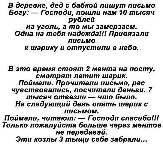 В деревне дед бабкой пишут письмо Богу Господи пошли нам 10 тысяч рублей на уголь а то МЫ замерзаем Одна на тебя надежда Привязали письмо к шарику и отпустили в небо В это время стоят 2 мента на посту смотрят летит шарик Поймали Прочитали письмо рас чувствовались посчитали деньги 7 тысяч отвезли что было На следующий день опять шарик письмом Поймали читают Господи спасибо Только пожалуйста больше 