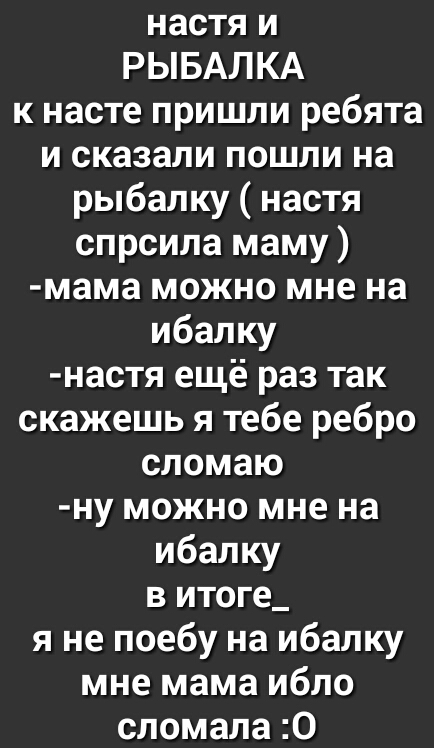 настя и РЫБАЛКА к насте пришли ребята и сказали пошли на рыбалку настя спрсила маму мама можно мне на ибалку настя ещё раз так скажешь я тебе ребро сломаю ну можно мне на ибалку в итоге_ я не поебу на ибалку мне мама ибло сломала 0