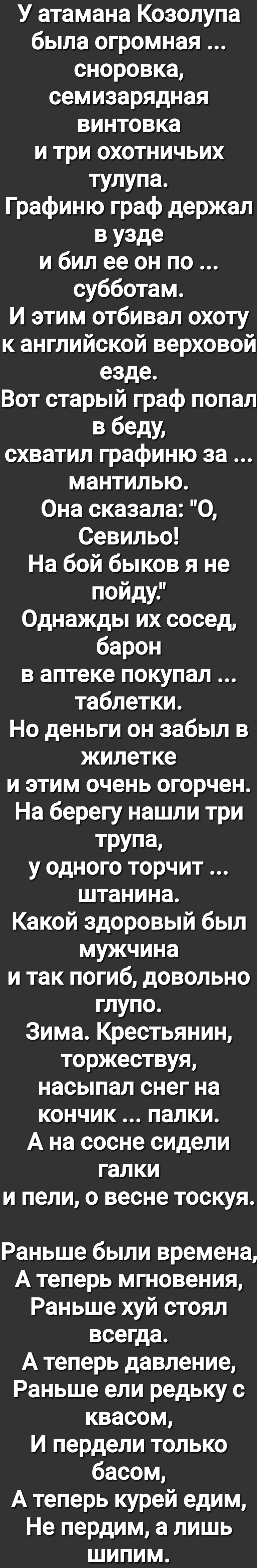 У атамана Козолупа была огромная сноровка семизарядная винтовка и три охотничьих тулупа Графиню граф держал в узде и бил ее он по субботам И этим отбивал охоту к английской верховой езде Вот старый граф попал в беду схватил графиню за мантилью Она сказала О Севильо На бой быков я не пойду Однажды их сосед барон в аптеке покупал таблетки Но деньги он забыл в жилетке и этим очень огорчен На берегу н