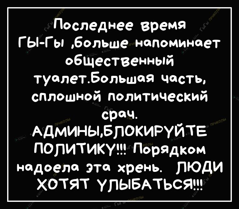 Последнее время ГЫГы больше напоминает обшественный туалетБольшая часть сплошной политический срач АДМИНЫБПОКИРУЙТЕ ПОПИТИКУ Порядком надоела эта хрень ЛЮДИ ХОТЯТ УЛЫБАТЬСЯ