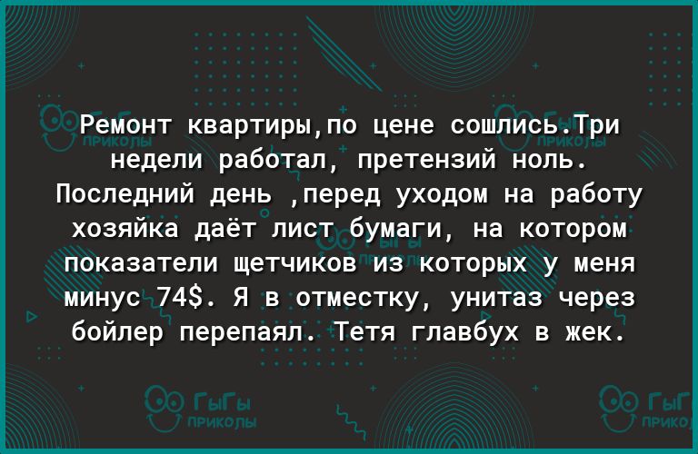 Ремонт квартирыпо цене сошлисьТри недели работал претензий ноль Последний день перед уходом на работу хозяйка даёт лист бумаги на котором показатели щетчиков из которых у меня минус 74 Я в отместку унитаз через бойлер перепаял Тетя главбух в жек