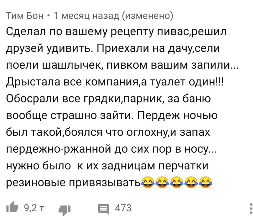 Тим Бон 1 месяц назад изменено Сделал по вашему рецепту пивасрешил друзей удивить Приехали на дачусели ПОЕЛИ ШЭШЛЫЧЭК ПИВКОМ ВЭШИМ ЗЗПИЛИ Дрыстала все компанияа туалет один Обосрали все грядкипарник за баню вообще страшно зайти Пердеж ночью был такойбоялся что огпохнуи запах пердежно ржанной до сих пор в носу нужно было к их задницам перчатки резиновые привязыватьееээе О 92т в 473