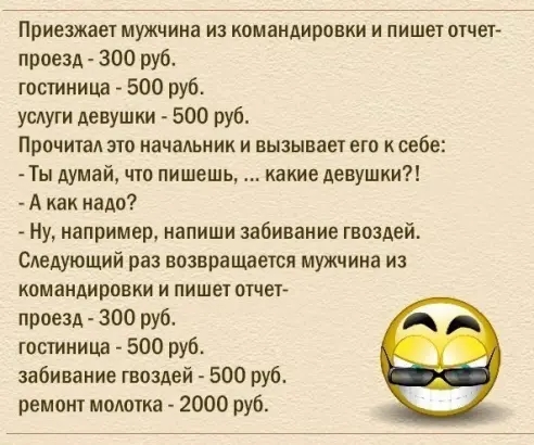 Приезжает мужчина из командировки и пишет отчет проезА 300 руб гостиница 500 руб услуги девушки 500 руб Прочитал это начальник и вызывает его ксебе Ты думай что пишешь какие девушки А как надо Ну например напиши забивание гвоздей Следуюший раз возвращается мужчина из командировки и пишет отчет проезд 300 руб гостиница 500 руб забивание гвоздей 500 руб ремонт молотка 2000 руб