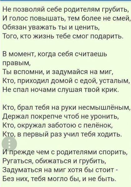 Не позволяй себе родителям грубить И голос повышать тем более не смей Обязан уважать ты и ценить ТОГО КТО ЖИЗНЬ тебе СМОГ ПОДВрИТЬ В момент когда себя считаешь правым Ты вспомни и задумайся на миг Кто приходил домой с едой усталым Не спал ночами слушая твой крик Кто брал тебя на руки несмышпёным Держап покрепче чтоб не уронить Кто окружал заботою с пепёнок Кто в первый раз учил тебя ходить И прежд