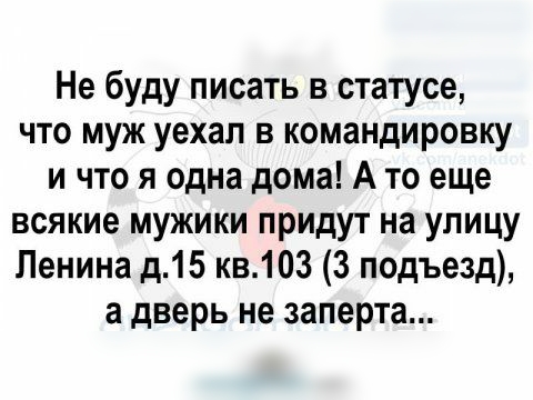 Не буду писать в статусе что муж уехал в командировку и что я одна дома А то еще всякие мужики придут на улицу Ленина д15 кв103 3 подъезд а дверь не заперта