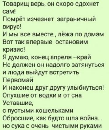 Товарищ верь он скоро сдохнет сам Помрёт изчезнет заграничный вирус и мы все вместе лёжа по домам Вот так впервые остановим кризис Я думаю конец апреля рай Не должен он надолго затянуться и люди выйдут встретить Первомай И наконец друг другу улыбнуться Опухшие от водки и от сна Уставшие с пустыми кошельками Обросшие как будто шла войиа но сука с очень чистыми руками