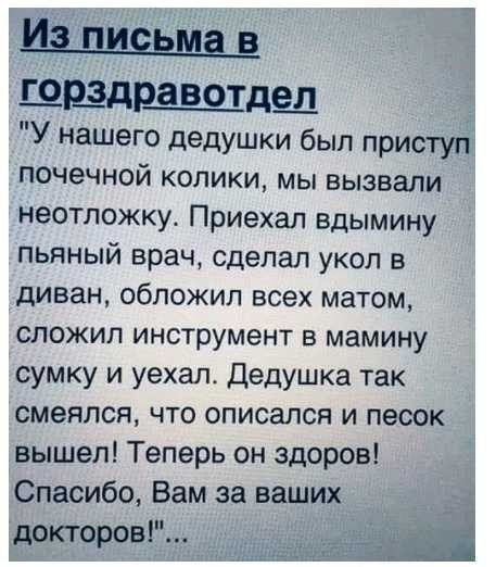 И пшщма в щрздра Вот_де_л У нашего дедушки был приступ почечной колики мы вызвали неотложку Приехал вдымину пьяный врач сделал укол в диван обложил всех матом сложип инструмент в мамину сумку и уехал Дедушка так смеялся что описался и песок вышел Теперь он здоров Спасибо Вам за ваших докторов