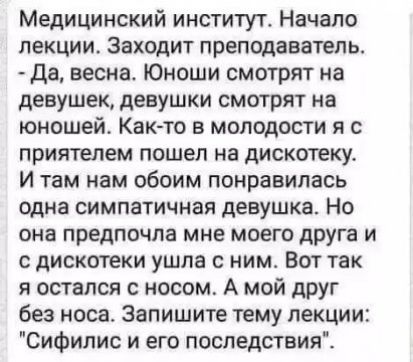 Медицинский институт Начало лекции Заходит преподаватель Да весна Юноши смотрят на девушек девушки смотрят на юношей Как то в молодости я с приятелем пошел на дискотеку И там нам обоим понравилась одна симпатичная девушка Но она предпочла мне моего друга и с дискотеки ушла с ним Вот так я остался с носом А мой дРУг без носа Запишите тему лекции Сифилис и его последствия