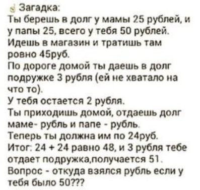 Загадка Ты берешь в долг у мамы 25 рублей и у папы 25 всего у тебя 50 рублей Идешь МВГЦЗИИ И ТРПТИШЬ ТОМ ровно 45ру6 По дороге домой ты даешь в долг подружке 3 рубля ей не хватало на что то У тебя остается 2 рубля Ты приходишь домой отдаешь долг мамеА рубль и папе рубль Теперь ты демин им по руб Итог 24 24 равно 48 и 3 рубля тебе отдает подружкалопучвется 51 Вопрос откуда взяти рубль если у тебя б
