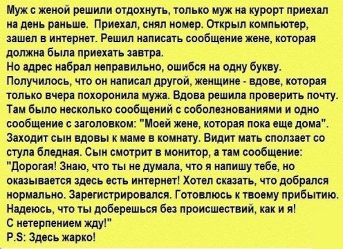 Муж с женой решили огдехиуть галька муж ип курорт приехал на день раньше Приехал снял юиер Открыл компьютер зашел в интернет Решил написать сообщение жене которая должна были привить литра Но адрес набрал неправильно ошибся на одну букву Получилось че в иллисеп другой жеищиие вдове когорея только вчера похоронила мужа Вдова решила проверить почту Тем было несколько содбщений соболюноеениями и одно