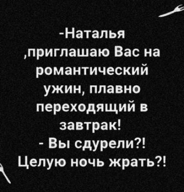 Натапья приглашаю Вас на романтический ужин плавно переходящий в завтрак Вы сдурели Целую ночь жрать