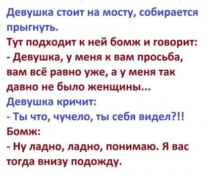 девушка стоит на мосту собирается прыгнуть Тут подходит к ней бомж и говорит девушка у меня к вам просьба вам всё равно уже а у меня так давно не было женщины девушка кричит Ты что чучело ты себя видел Бомж Ну ладно ладно понимаю Я вас тогда внизу подожду