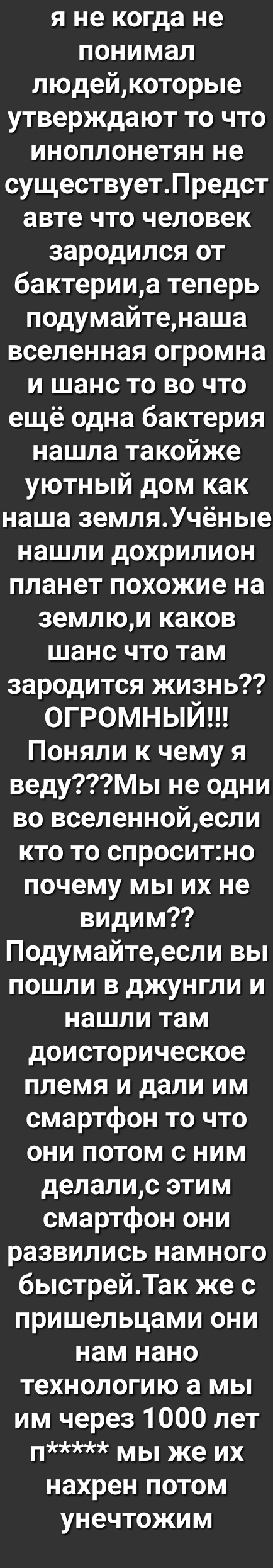 я не когда не понимал людейкоторые утверждают то что иноплонетян не существуетПредст авте что человек зародился от бактерииа теперь подумайтенаша вселенная огромна и шанс то во что ещё одна бактерия нашла такойже уютный дом как наша земляУчёные нашли дохрилион планет похожие на землюи каков шанс что там зародится жизнь огромный Поняли к чему я ведуМы не одни во вселеннойесли кто то спроситно почем