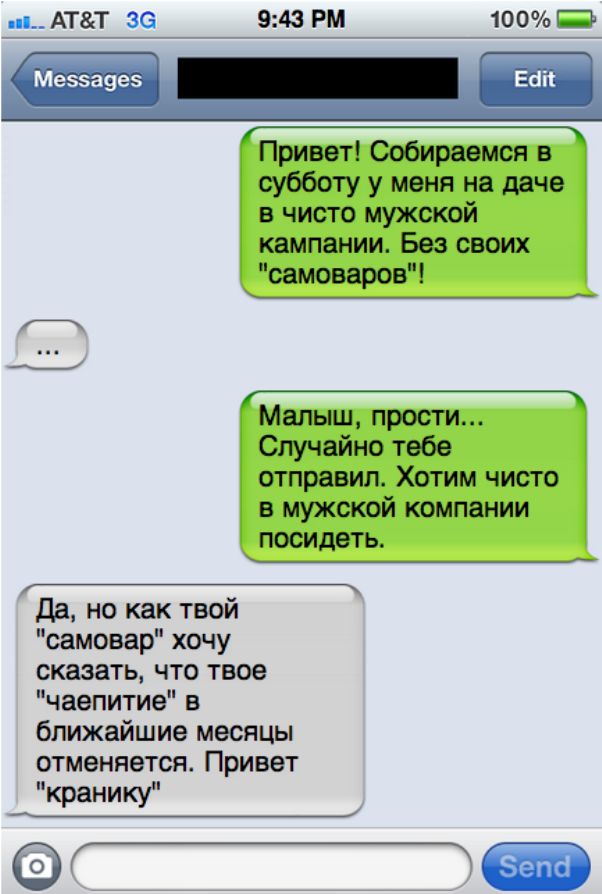 АТТ 36 943 РМ 100 Ш вап _ Привет Собираемся в субботу у меня на даче в чисто мужской кампании Без своих самоваров _ Малыш прости Случайно тебе отправил ХОТИМ ЧИСТО В МУЖСКОЙ компании посидеть Да но как твой самовар хочу сказать что твое чаепитие в ближайшие месяцы отменяется Привет кранику
