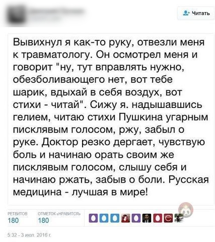 Чит п Вывихнуп я как то руку отвезли меня к травматологу Он осмотрел меня и говорит ну тут вправпять нужно обезболивающего нет вот тебе шарик вдыхай в себя воздух вот стихи читай Сижу я надышавшись гелием читаю стихи Пушкина угарным пиокпявым голосом ржу забыл о руке доктор резко дергает чувствую боль и начинаю орать своим же писклявым голосом слышу себя и начинаю ржать забыв о боли Русская медици