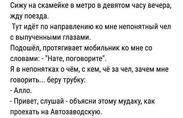 Сижу на скамейке в метро в девятом часу вечера жду поезда Тут идёт по направлению ко мне непонятный чел 0 выпученными глазами Подошёп протягивает мобильник ко мне со словами Нате поговорите Я в непонятках о чём с кем чё за чел зачем мне говорить беру трубку Алло Привет слушай объясни этому мудаку как проехать на Автозаводскую